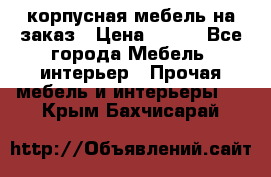 корпусная мебель на заказ › Цена ­ 100 - Все города Мебель, интерьер » Прочая мебель и интерьеры   . Крым,Бахчисарай